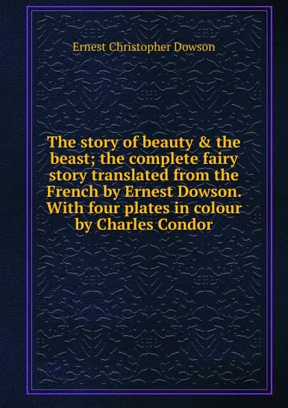 Обложка книги The story of beauty . the beast; the complete fairy story translated from the French by Ernest Dowson. With four plates in colour by Charles Condor, Ernest Christopher Dowson