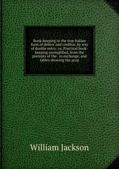 Обложка книги Book-keeping in the true Italian form of debtor and creditor, by way of double entry; or, Practical book-keeping exemplified, from the precepts of the . in exchange, and tables showing the prop, William Jackson