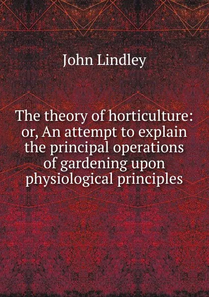 Обложка книги The theory of horticulture: or, An attempt to explain the principal operations of gardening upon physiological principles, John Lindley