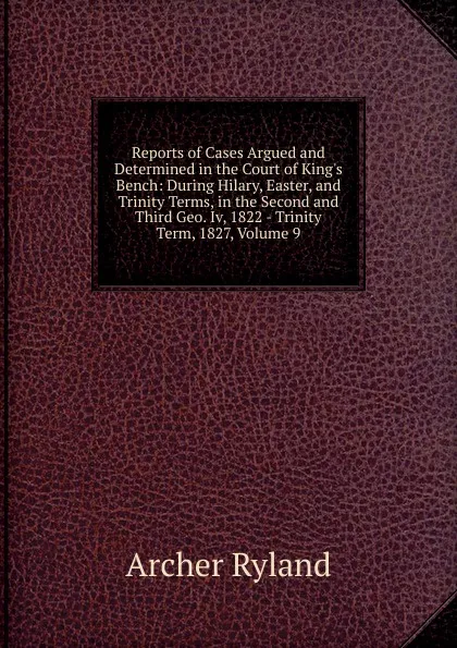 Обложка книги Reports of Cases Argued and Determined in the Court of King.s Bench: During Hilary, Easter, and Trinity Terms, in the Second and Third Geo. Iv, 1822 - Trinity Term, 1827, Volume 9, Archer Ryland