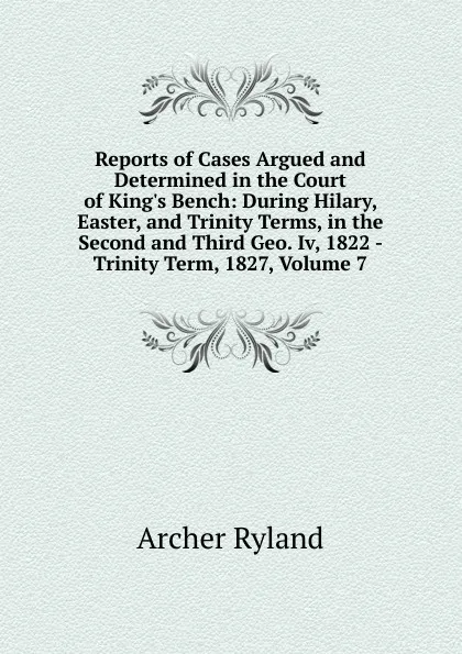 Обложка книги Reports of Cases Argued and Determined in the Court of King.s Bench: During Hilary, Easter, and Trinity Terms, in the Second and Third Geo. Iv, 1822 - Trinity Term, 1827, Volume 7, Archer Ryland