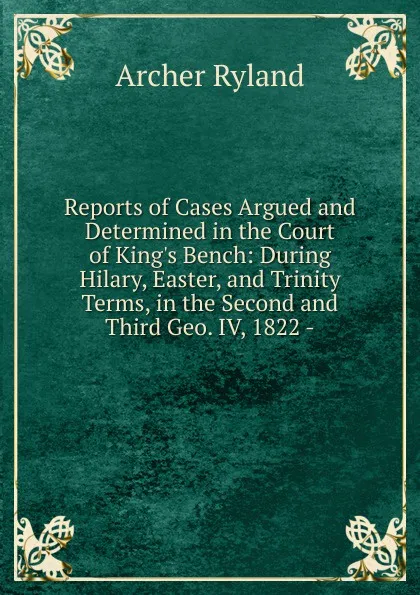 Обложка книги Reports of Cases Argued and Determined in the Court of King.s Bench: During Hilary, Easter, and Trinity Terms, in the Second and Third Geo. IV, 1822 -, Archer Ryland