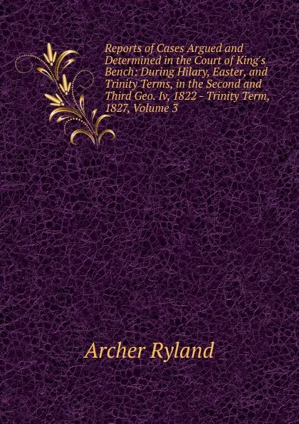 Обложка книги Reports of Cases Argued and Determined in the Court of King.s Bench: During Hilary, Easter, and Trinity Terms, in the Second and Third Geo. Iv, 1822 - Trinity Term, 1827, Volume 3, Archer Ryland