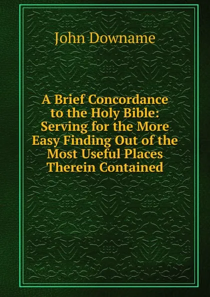 Обложка книги A Brief Concordance to the Holy Bible: Serving for the More Easy Finding Out of the Most Useful Places Therein Contained, John Downame