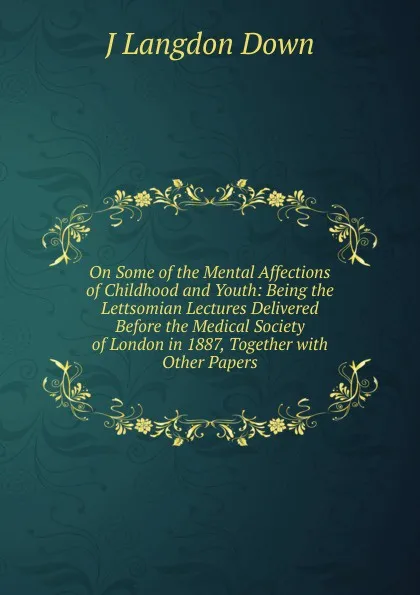 Обложка книги On Some of the Mental Affections of Childhood and Youth: Being the Lettsomian Lectures Delivered Before the Medical Society of London in 1887, Together with Other Papers, J Langdon Down