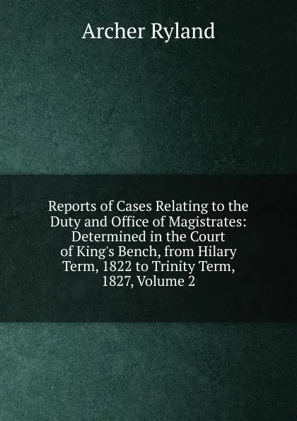 Обложка книги Reports of Cases Relating to the Duty and Office of Magistrates: Determined in the Court of King.s Bench, from Hilary Term, 1822 to Trinity Term, 1827, Volume 2, Archer Ryland