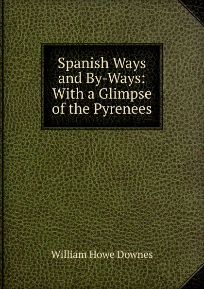 Обложка книги Spanish Ways and By-Ways: With a Glimpse of the Pyrenees, William Howe Downes