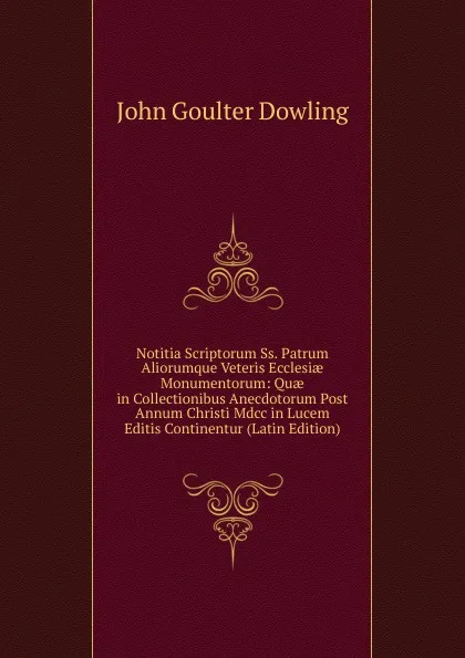 Обложка книги Notitia Scriptorum Ss. Patrum Aliorumque Veteris Ecclesiae Monumentorum: Quae in Collectionibus Anecdotorum Post Annum Christi Mdcc in Lucem Editis Continentur (Latin Edition), John Goulter Dowling