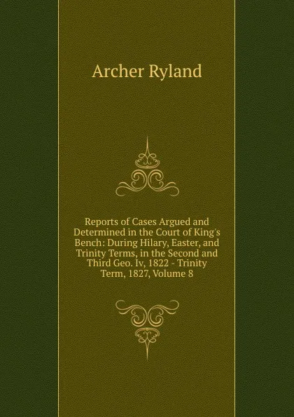 Обложка книги Reports of Cases Argued and Determined in the Court of King.s Bench: During Hilary, Easter, and Trinity Terms, in the Second and Third Geo. Iv, 1822 - Trinity Term, 1827, Volume 8, Archer Ryland