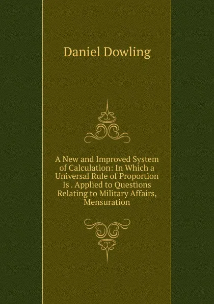 Обложка книги A New and Improved System of Calculation: In Which a Universal Rule of Proportion Is . Applied to Questions Relating to Military Affairs, Mensuration, Daniel Dowling