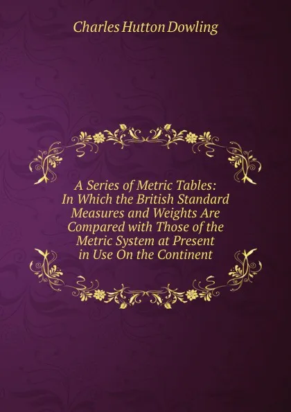 Обложка книги A Series of Metric Tables: In Which the British Standard Measures and Weights Are Compared with Those of the Metric System at Present in Use On the Continent, Charles Hutton Dowling