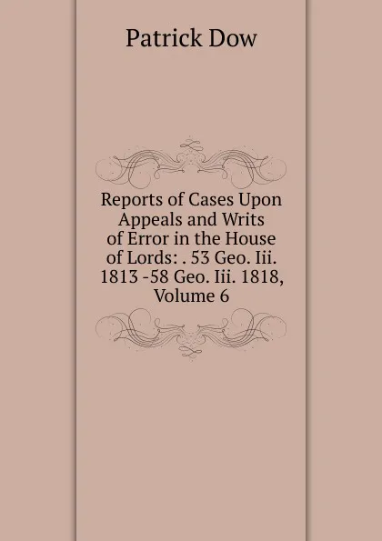 Обложка книги Reports of Cases Upon Appeals and Writs of Error in the House of Lords: . 53 Geo. Iii. 1813 -58 Geo. Iii. 1818, Volume 6, Patrick Dow