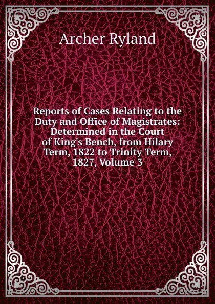 Обложка книги Reports of Cases Relating to the Duty and Office of Magistrates: Determined in the Court of King.s Bench, from Hilary Term, 1822 to Trinity Term, 1827, Volume 3, Archer Ryland