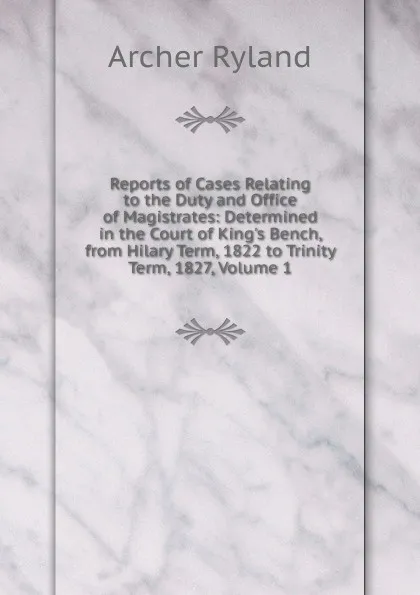 Обложка книги Reports of Cases Relating to the Duty and Office of Magistrates: Determined in the Court of King.s Bench, from Hilary Term, 1822 to Trinity Term, 1827, Volume 1, Archer Ryland