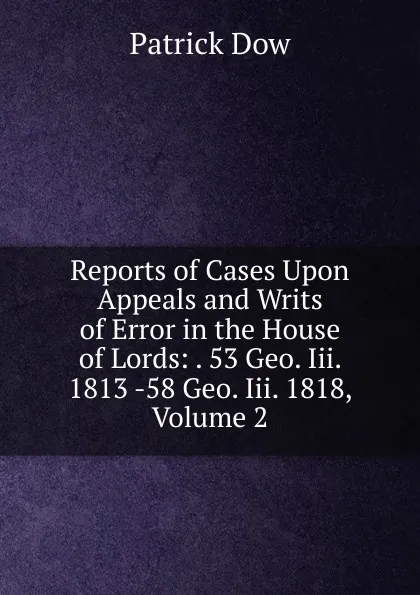 Обложка книги Reports of Cases Upon Appeals and Writs of Error in the House of Lords: . 53 Geo. Iii. 1813 -58 Geo. Iii. 1818, Volume 2, Patrick Dow