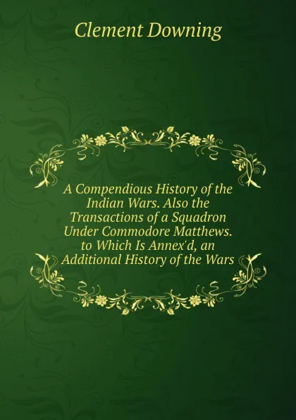 Обложка книги A Compendious History of the Indian Wars. Also the Transactions of a Squadron Under Commodore Matthews. to Which Is Annex.d, an Additional History of the Wars, Clement Downing