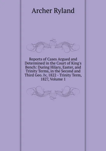 Обложка книги Reports of Cases Argued and Determined in the Court of King.s Bench: During Hilary, Easter, and Trinity Terms, in the Second and Third Geo. Iv, 1822 - Trinity Term, 1827, Volume 1, Archer Ryland