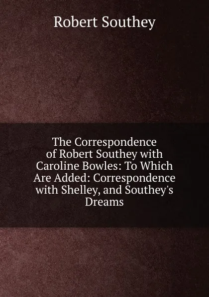 Обложка книги The Correspondence of Robert Southey with Caroline Bowles: To Which Are Added: Correspondence with Shelley, and Southey.s Dreams, Robert Southey