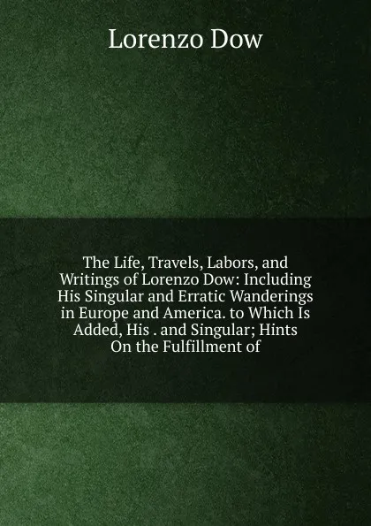 Обложка книги The Life, Travels, Labors, and Writings of Lorenzo Dow: Including His Singular and Erratic Wanderings in Europe and America. to Which Is Added, His . and Singular; Hints On the Fulfillment of, Lorenzo Dow