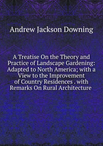 Обложка книги A Treatise On the Theory and Practice of Landscape Gardening: Adapted to North America; with a View to the Improvement of Country Residences . with Remarks On Rural Architecture ., A.J. Downing