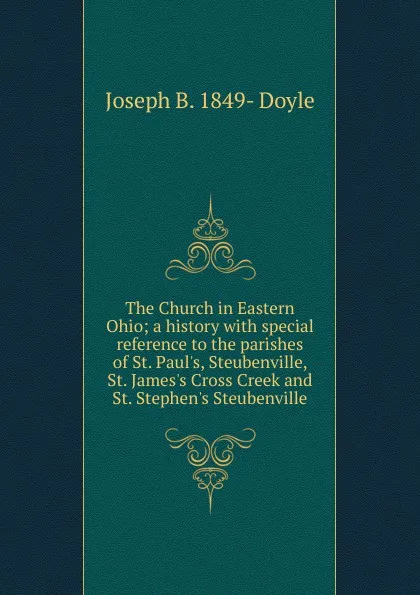 Обложка книги The Church in Eastern Ohio; a history with special reference to the parishes of St. Paul.s, Steubenville, St. James.s Cross Creek and St. Stephen.s Steubenville, Joseph B. 1849- Doyle