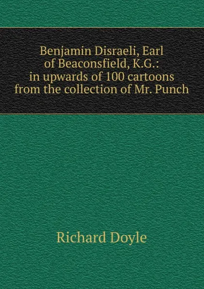 Обложка книги Benjamin Disraeli, Earl of Beaconsfield, K.G.: in upwards of 100 cartoons from the collection of Mr. Punch, Richard Doyle