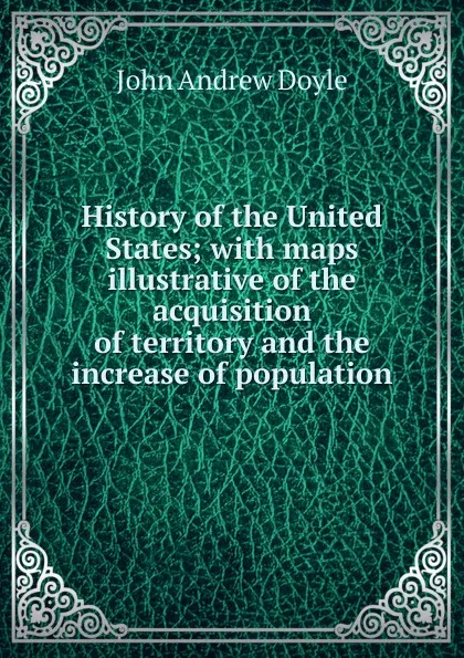 Обложка книги History of the United States; with maps illustrative of the acquisition of territory and the increase of population, Doyle John Andrew