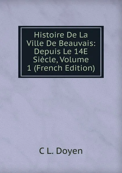 Обложка книги Histoire De La Ville De Beauvais: Depuis Le 14E Siecle, Volume 1 (French Edition), C L. Doyen