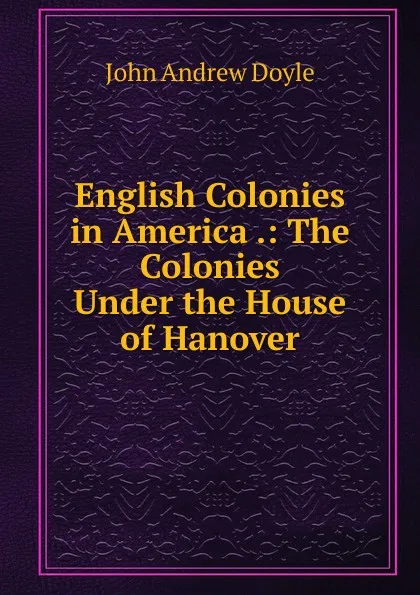 Обложка книги English Colonies in America .: The Colonies Under the House of Hanover, Doyle John Andrew