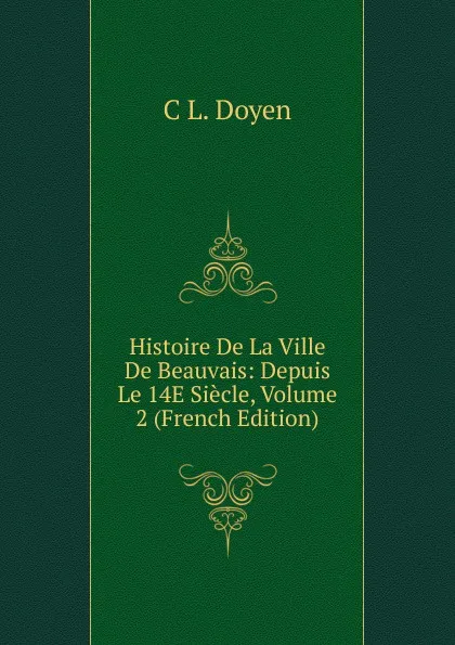 Обложка книги Histoire De La Ville De Beauvais: Depuis Le 14E Siecle, Volume 2 (French Edition), C L. Doyen