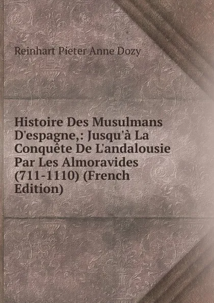 Обложка книги Histoire Des Musulmans D.espagne,: Jusqu.a La Conquete De L.andalousie Par Les Almoravides (711-1110) (French Edition), Dozy Reinhart Pieter