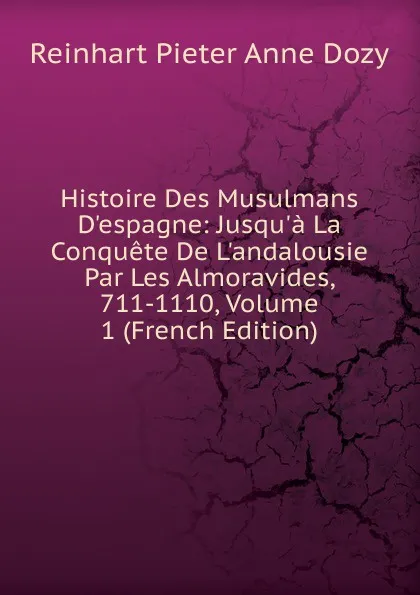 Обложка книги Histoire Des Musulmans D.espagne: Jusqu.a La Conquete De L.andalousie Par Les Almoravides, 711-1110, Volume 1 (French Edition), Dozy Reinhart Pieter