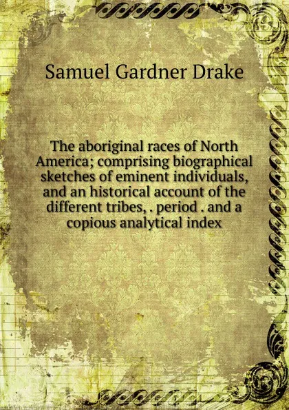 Обложка книги The aboriginal races of North America; comprising biographical sketches of eminent individuals, and an historical account of the different tribes, . period . and a copious analytical index, Samuel Gardner Drake