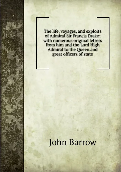 Обложка книги The life, voyages, and exploits of Admiral Sir Francis Drake: with numerous original letters from him and the Lord High Admiral to the Queen and great officers of state, John Barrow