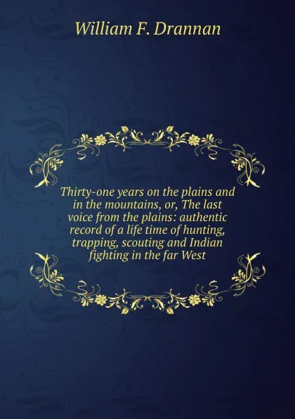 Обложка книги Thirty-one years on the plains and in the mountains, or, The last voice from the plains: authentic record of a life time of hunting, trapping, scouting and Indian fighting in the far West, William F. Drannan