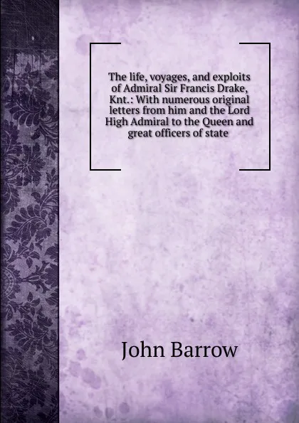 Обложка книги The life, voyages, and exploits of Admiral Sir Francis Drake, Knt.: With numerous original letters from him and the Lord High Admiral to the Queen and great officers of state ., John Barrow