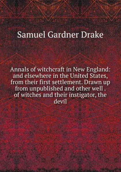 Обложка книги Annals of witchcraft in New England: and elsewhere in the United States, from their first settlement. Drawn up from unpublished and other well . of witches and their instigator, the devil, Samuel Gardner Drake