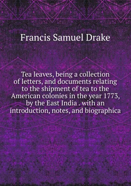 Обложка книги Tea leaves, being a collection of letters, and documents relating to the shipment of tea to the American colonies in the year 1773, by the East India . with an introduction, notes, and biographica, Francis Samuel Drake