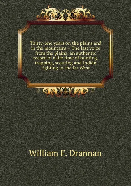 Обложка книги Thirty-one years on the plains and in the mountains . The last voice from the plains: an authentic record of a life time of hunting, trapping, scouting and Indian fighting in the far West, William F. Drannan