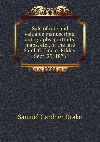 Обложка книги Sale of rare and valuable manuscripts, autographs, portraits, maps, etc., of the late Saml. G. Drake: Friday, Sept. 29, 1876, Samuel Gardner Drake