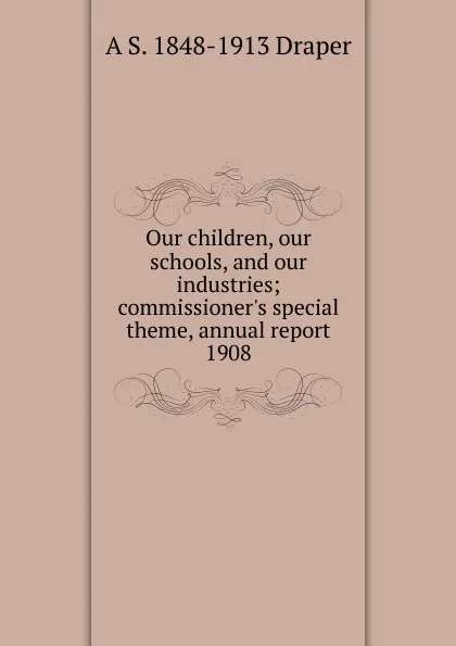 Обложка книги Our children, our schools, and our industries; commissioner.s special theme, annual report 1908, A.S. Draper