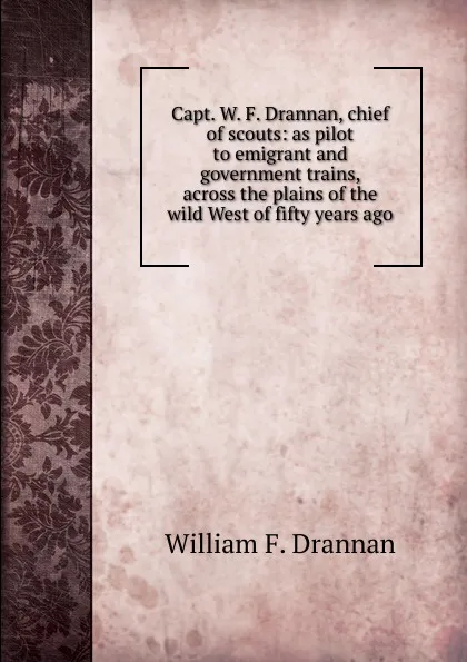 Обложка книги Capt. W. F. Drannan, chief of scouts: as pilot to emigrant and government trains, across the plains of the wild West of fifty years ago, William F. Drannan