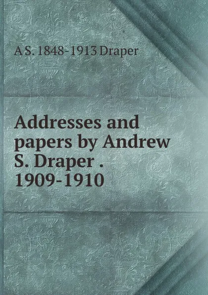 Обложка книги Addresses and papers by Andrew S. Draper . 1909-1910, A.S. Draper