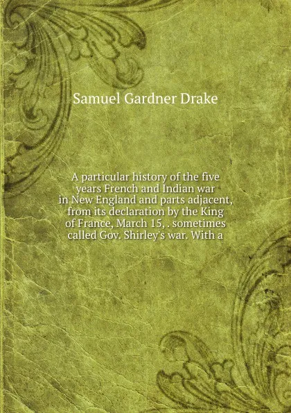 Обложка книги A particular history of the five years French and Indian war in New England and parts adjacent, from its declaration by the King of France, March 15, . sometimes called Gov. Shirley.s war. With a, Samuel Gardner Drake