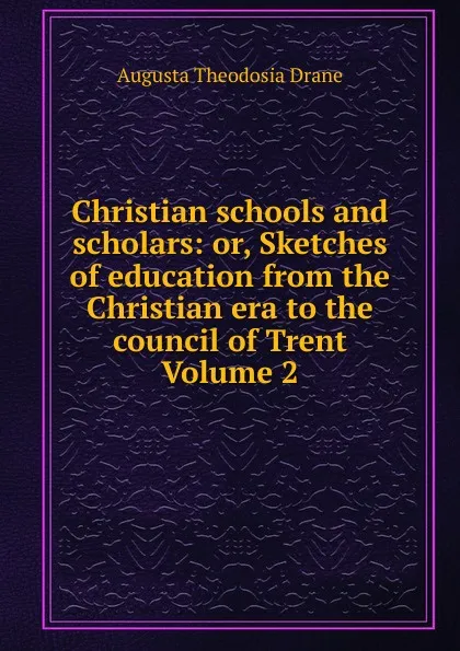 Обложка книги Christian schools and scholars: or, Sketches of education from the Christian era to the council of Trent Volume 2, Augusta Theodosia Drane