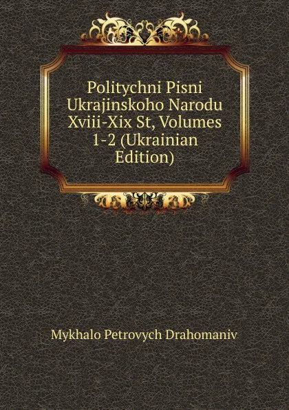 Обложка книги Politychni Pisni Ukrajinskoho Narodu Xviii-Xix St, Volumes 1-2 (Ukrainian Edition), Mykhalo Petrovych Drahomaniv