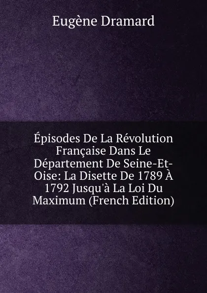 Обложка книги Episodes De La Revolution Francaise Dans Le Departement De Seine-Et-Oise: La Disette De 1789 A 1792 Jusqu.a La Loi Du Maximum (French Edition), Eugène Dramard