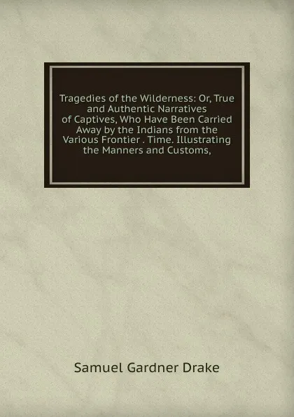 Обложка книги Tragedies of the Wilderness: Or, True and Authentic Narratives of Captives, Who Have Been Carried Away by the Indians from the Various Frontier . Time. Illustrating the Manners and Customs,, Samuel Gardner Drake