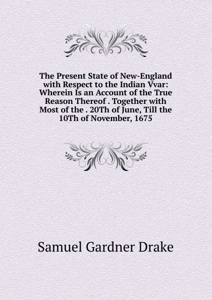 Обложка книги The Present State of New-England with Respect to the Indian Vvar: Wherein Is an Account of the True Reason Thereof . Together with Most of the . 20Th of June, Till the 10Th of November, 1675, Samuel Gardner Drake