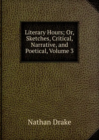 Обложка книги Literary Hours; Or, Sketches, Critical, Narrative, and Poetical, Volume 3, Nathan Drake